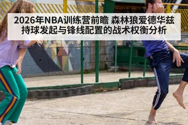 2026年NBA训练营前瞻 森林狼爱德华兹持球发起与锋线配置的战术权衡分析